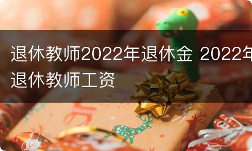 退休教师2022年退休金 2022年退休教师工资