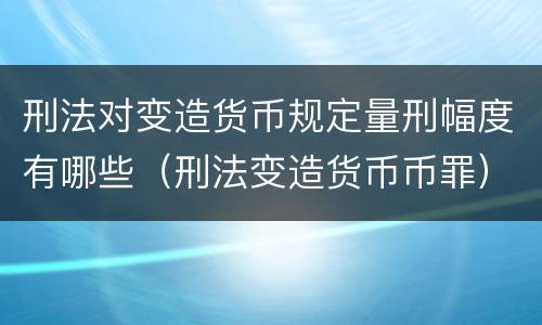 刑法对变造货币规定量刑幅度有哪些（刑法变造货币币罪）