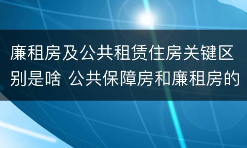 廉租房及公共租赁住房关键区别是啥 公共保障房和廉租房的区别