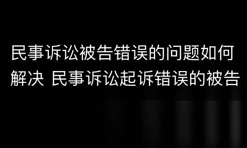 民事诉讼被告错误的问题如何解决 民事诉讼起诉错误的被告怎么处理