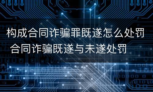 构成合同诈骗罪既遂怎么处罚 合同诈骗既遂与未遂处罚