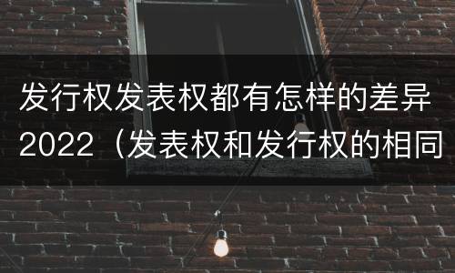 发行权发表权都有怎样的差异2022（发表权和发行权的相同点）