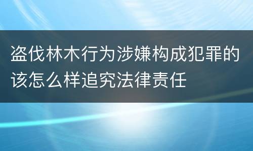 盗伐林木行为涉嫌构成犯罪的该怎么样追究法律责任