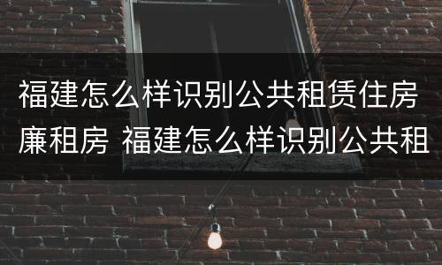 福建怎么样识别公共租赁住房廉租房 福建怎么样识别公共租赁住房廉租房的真假