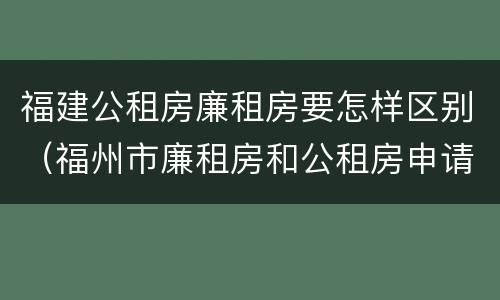 福建公租房廉租房要怎样区别（福州市廉租房和公租房申请标准）