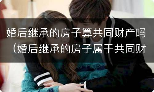 婚后继承的房子算共同财产吗（婚后继承的房子属于共同财产吗）