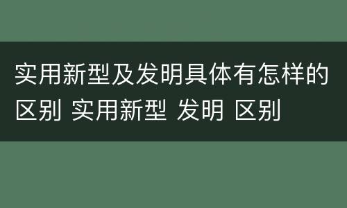 实用新型及发明具体有怎样的区别 实用新型 发明 区别