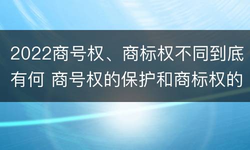 2022商号权、商标权不同到底有何 商号权的保护和商标权的保护一样是全国性范围的