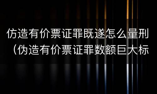 仿造有价票证罪既遂怎么量刑（伪造有价票证罪数额巨大标准）