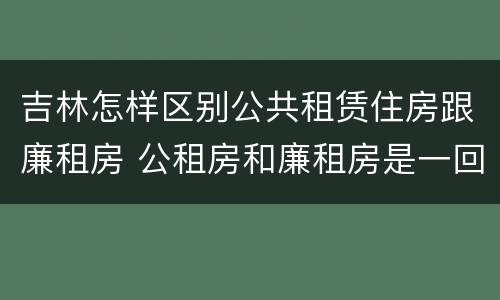 吉林怎样区别公共租赁住房跟廉租房 公租房和廉租房是一回事吗?