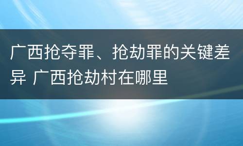 广西抢夺罪、抢劫罪的关键差异 广西抢劫村在哪里