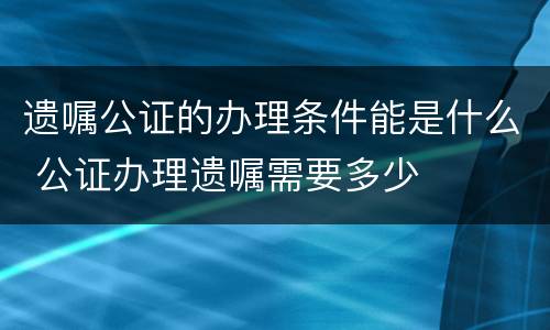 遗嘱公证的办理条件能是什么 公证办理遗嘱需要多少