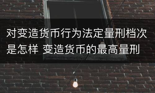 对变造货币行为法定量刑档次是怎样 变造货币的最高量刑