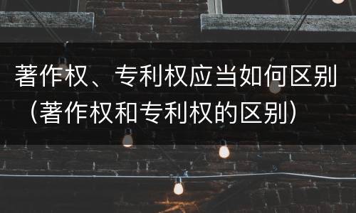 著作权、专利权应当如何区别（著作权和专利权的区别）