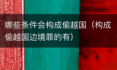 哪些条件会构成偷越国（构成偷越国边境罪的有）