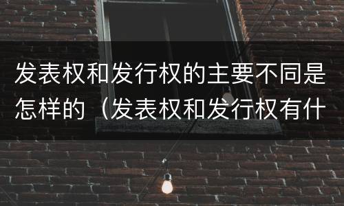 发表权和发行权的主要不同是怎样的（发表权和发行权有什么区别）
