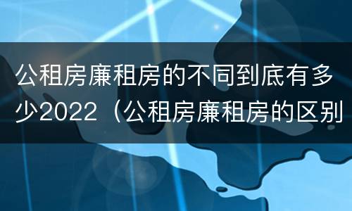 公租房廉租房的不同到底有多少2022（公租房廉租房的区别有哪些）