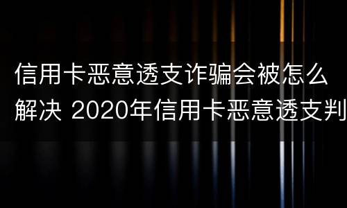 信用卡恶意透支诈骗会被怎么解决 2020年信用卡恶意透支判刑案例