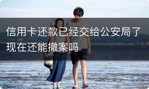 信用卡还款已经交给公安局了现在还能撤案吗