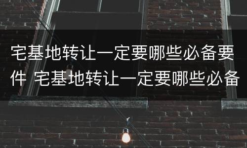 宅基地转让一定要哪些必备要件 宅基地转让一定要哪些必备要件和材料