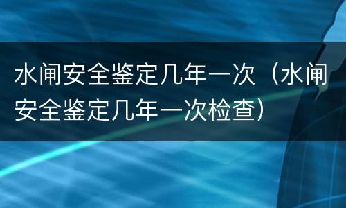 水闸安全鉴定几年一次（水闸安全鉴定几年一次检查）