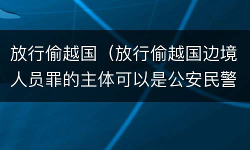 放行偷越国（放行偷越国边境人员罪的主体可以是公安民警吗）