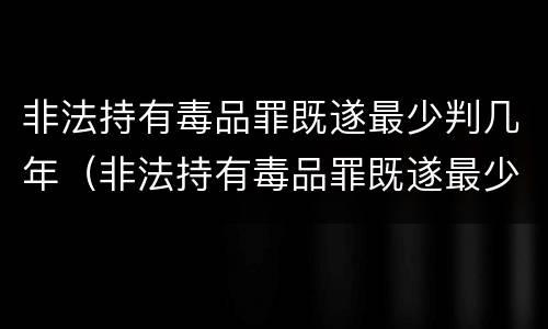 非法持有毒品罪既遂最少判几年（非法持有毒品罪既遂最少判几年以上）