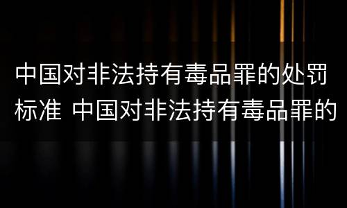 中国对非法持有毒品罪的处罚标准 中国对非法持有毒品罪的处罚标准是