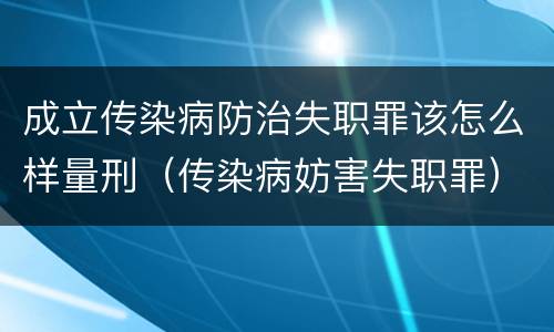 成立传染病防治失职罪该怎么样量刑（传染病妨害失职罪）