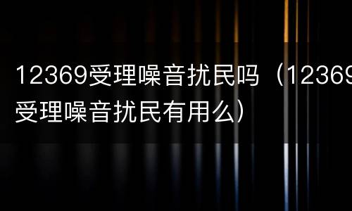 12369受理噪音扰民吗（12369受理噪音扰民有用么）