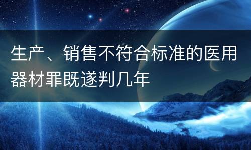 生产、销售不符合标准的医用器材罪既遂判几年