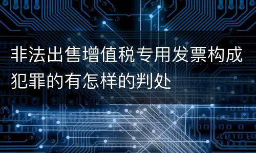 非法出售增值税专用发票构成犯罪的有怎样的判处