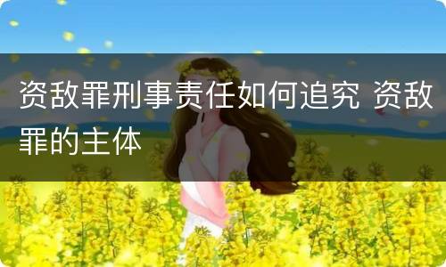 资敌罪刑事责任如何追究 资敌罪的主体