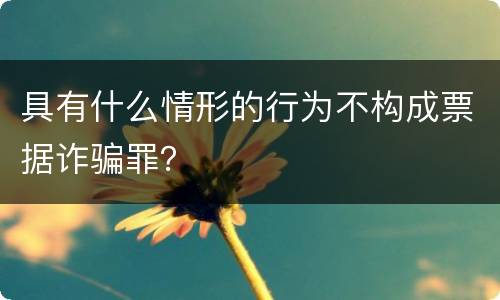 具有什么情形的行为不构成票据诈骗罪？