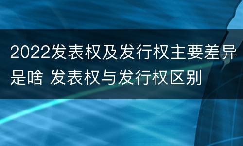 2022发表权及发行权主要差异是啥 发表权与发行权区别