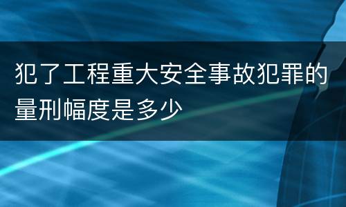 犯了工程重大安全事故犯罪的量刑幅度是多少