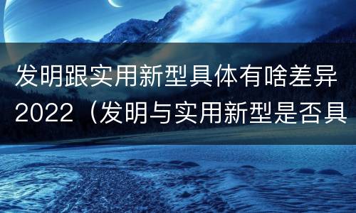发明跟实用新型具体有啥差异2022（发明与实用新型是否具有实用性）