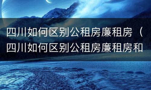四川如何区别公租房廉租房（四川如何区别公租房廉租房和商品房）