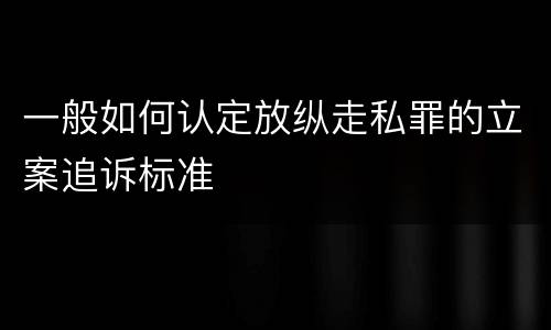 一般如何认定放纵走私罪的立案追诉标准