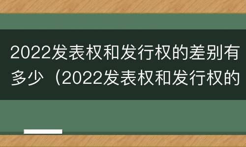2022发表权和发行权的差别有多少(2022发表权和发行权的差别有多少呢)
