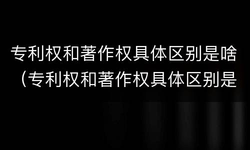 专利权和著作权具体区别是啥（专利权和著作权具体区别是啥呀）