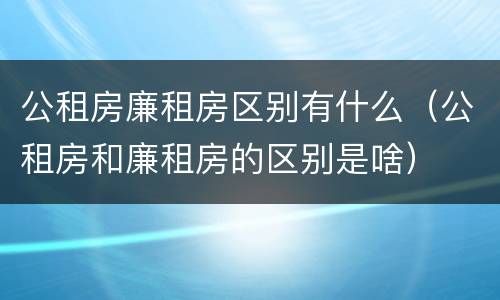 公租房廉租房区别有什么（公租房和廉租房的区别是啥）