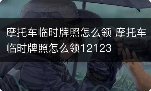 摩托车临时牌照怎么领 摩托车临时牌照怎么领12123