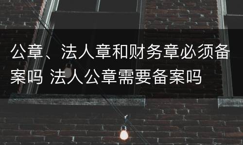 公章、法人章和财务章必须备案吗 法人公章需要备案吗