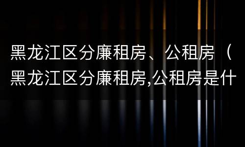 黑龙江区分廉租房、公租房（黑龙江区分廉租房,公租房是什么）