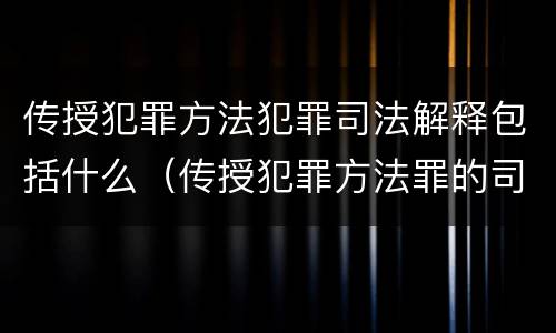 传授犯罪方法犯罪司法解释包括什么（传授犯罪方法罪的司法解释）