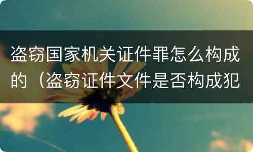 盗窃国家机关证件罪怎么构成的（盗窃证件文件是否构成犯罪）