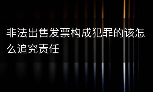 非法出售发票构成犯罪的该怎么追究责任