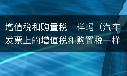 增值税和购置税一样吗（汽车发票上的增值税和购置税一样吗）