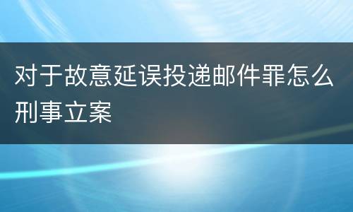 对于故意延误投递邮件罪怎么刑事立案